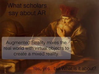 What scholars
say about AR
Augmented Reality mixes the
real world with virtual objects to
create a mixed reality.
Augmented Reality
Yes, yes.. but What is it about?