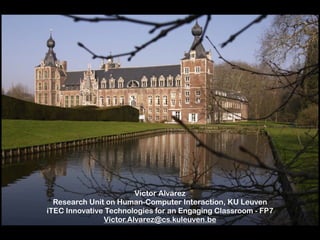 Victor Alvarez  
Research Unit on Human-Computer Interaction, KU Leuven 
iTEC Innovative Technologies for an Engaging Classroom - FP7 
Victor.Alvarez@cs.kuleuven.be 
 