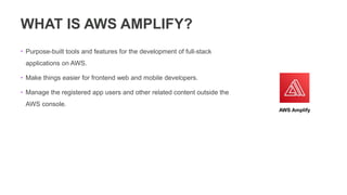 WHAT IS AWS AMPLIFY?
• Purpose-built tools and features for the development of full-stack
applications on AWS.
• Make things easier for frontend web and mobile developers.
• Manage the registered app users and other related content outside the
AWS console.
AWS Amplify
 