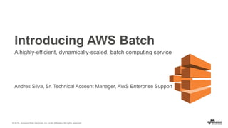 © 2016, Amazon Web Services, Inc. or its Affiliates. All rights reserved.
Andres Silva, Sr. Technical Account Manager, AWS Enterprise Support
Introducing AWS Batch
A highly-efficient, dynamically-scaled, batch computing service
 