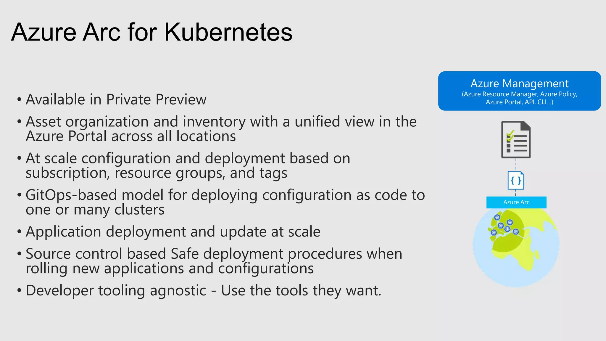 • Available in Private Preview
• Asset organization and inventory with a unified view in the
Azure Portal across all locations
• At scale configuration and deployment based on
subscription, resource groups, and tags
• GitOps-based model for deploying configuration as code to
one or many clusters
• Application deployment and update at scale
• Source control based Safe deployment procedures when
rolling new applications and configurations
• Developer tooling agnostic - Use the tools they want.
Azure Arc for Kubernetes
Azure Management
(Azure Resource Manager, Azure Policy,
Azure Portal, API, CLI…)
 