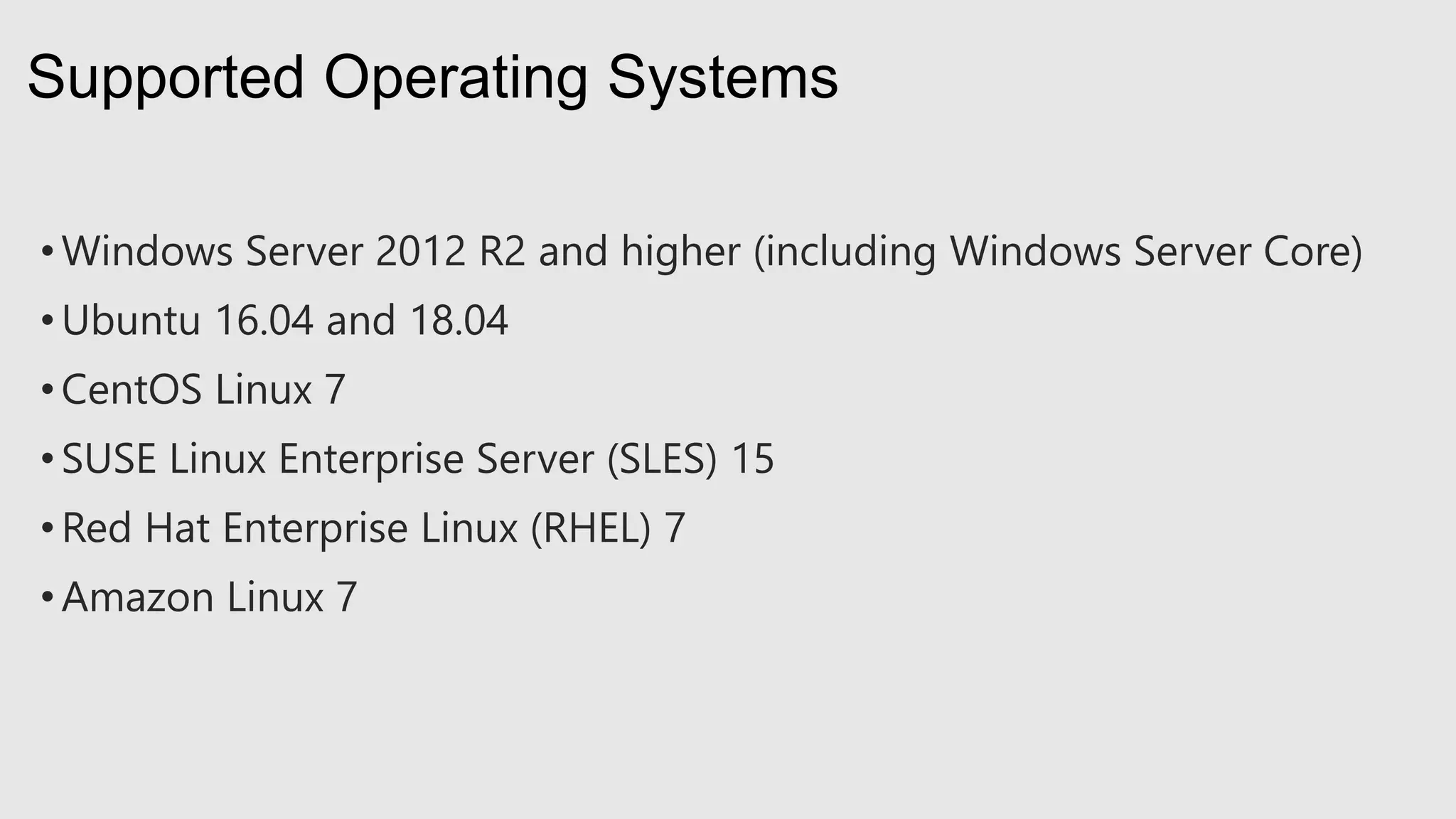 • Windows Server 2012 R2 and higher (including Windows Server Core)
• Ubuntu 16.04 and 18.04
• CentOS Linux 7
• SUSE Linux Enterprise Server (SLES) 15
• Red Hat Enterprise Linux (RHEL) 7
• Amazon Linux 7
Supported Operating Systems
 