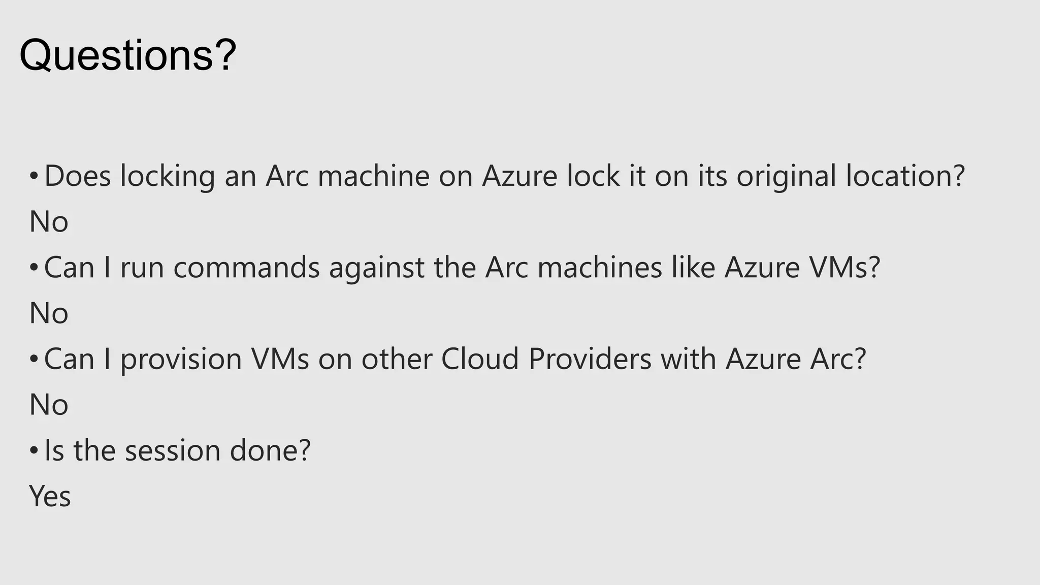 • Does locking an Arc machine on Azure lock it on its original location?
No
• Can I run commands against the Arc machines like Azure VMs?
No
• Can I provision VMs on other Cloud Providers with Azure Arc?
No
• Is the session done?
Yes
Questions?
 