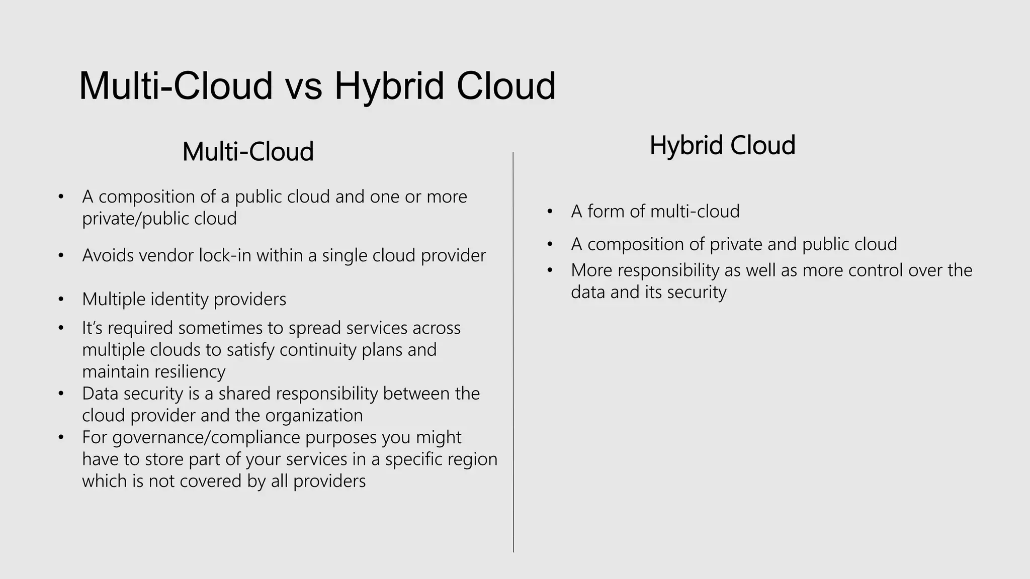 Multi-Cloud vs Hybrid Cloud
• A composition of a public cloud and one or more
private/public cloud
• Avoids vendor lock-in within a single cloud provider
• Multiple identity providers
• It’s required sometimes to spread services across
multiple clouds to satisfy continuity plans and
maintain resiliency
• Data security is a shared responsibility between the
cloud provider and the organization
• For governance/compliance purposes you might
have to store part of your services in a specific region
which is not covered by all providers
Multi-Cloud
• A form of multi-cloud
• A composition of private and public cloud
• More responsibility as well as more control over the
data and its security
Hybrid Cloud
 