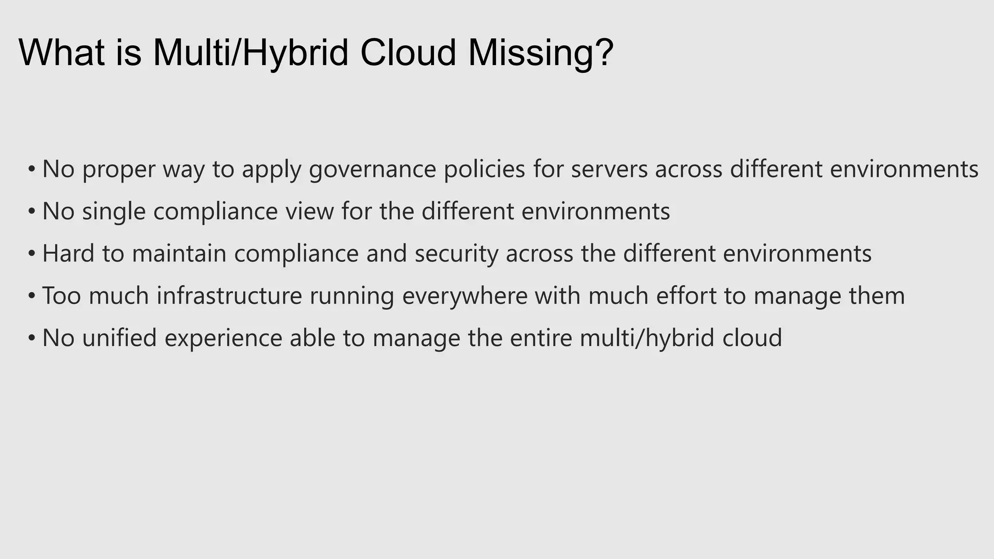 • No proper way to apply governance policies for servers across different environments
• No single compliance view for the different environments
• Hard to maintain compliance and security across the different environments
• Too much infrastructure running everywhere with much effort to manage them
• No unified experience able to manage the entire multi/hybrid cloud
What is Multi/Hybrid Cloud Missing?
 