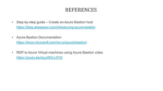 REFERENCES
• Step-by-step guide – Create an Azure Bastion host
https://blog.ahasayen.com/introducing-azure-bastion
• Azure Bastion Documentation
https://docs.microsoft.com/cs-cz/azure/bastion/
• RDP to Azure Virtual machines using Azure Bastion video
https://youtu.be/eLjuWG-L57Q
 