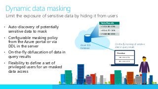 • Auto-discovery of potentially
sensitive data to mask
• Configurable masking policy
from the Azure portal or via
DDL in the server
• On-the-fly obfuscation of data in
query results
• Flexibility to define a set of
privileged users for un-masked
data access
Limit the exposure of sensitive data by hiding it from users
Azure SQL
Database
Table.PhoneNo
+1-313-555-5796
+972-4-777-1978
+1-248-666-6550
On-the-fly masking of sensitive
data in query results
Dynamic data masking
PhoneNum
XXX-XXX-5796
XXX-XXX-1978
 