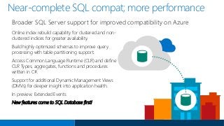 Near-complete SQL compat; more performance
Online index rebuild capability for clustered and non-
clustered indices for greater availability.
Build highly optimized schemas to improve query
processing with table partitioning support.
Access Common Language Runtime (CLR) and define
CLR Types, aggregates, functions and procedures
written in C#.
Support for additional Dynamic Management Views
(DMVs) for deeper insight into application health.
In preview: Extended Events
New features come to SQL Database first!
Broader SQL Server support for improved compatibility on Azure
 
