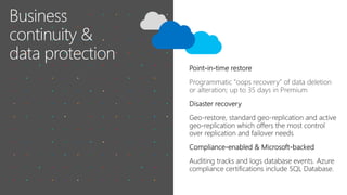 • Built-in performance monitoring
with intelligent advisors helps reduce
troubleshooting time
• The Azure management portal
exposes real-time metrics
• Azure SQL Database includes
Intelligent advisors:
o Database Advisor
o Query Performance Insight
o Query Store
Intelligent capabilities
 