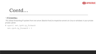 Contd…
◦ IP Forwarding –
This allows forwarding IP packets from one server (Bastion host) to respective servers on Linux or windows in your private
private subnet.
# sysctl net.ipv4.ip_forward
net.ipv4.ip_forward = 1
 
