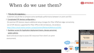 When do we use them?
1. POCs for OCI migrations –
Customers would like to compare some workloads performance between on-prem and OCI.
2. Complicated CPE devices configuration –
On-premise CPE devices require additional setup changes for IPSec VPN/Fast edge connectivity.
List of CPE devices supported for IPSec VPN on OCI (14 devices, 10 vendors)-
https://docs.cloud.oracle.com/en-us/iaas/Content/Network/Reference/CPElist.htm
3. Backdoor access for Application deployment teams, devops personnel,
system admins
Quick and secure way to access OCI resources from client’s on-prem
environment.
 