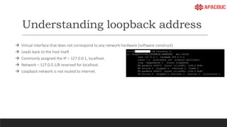Understanding loopback address
 Virtual interface that does not correspond to any network hardware (software construct).
 Leads back to the host itself.
 Commonly assigned the IP – 127.0.0.1, localhost.
 Network – 127.0.0.1/8 reserved for localhost.
 Loopback network is not routed to internet.
 