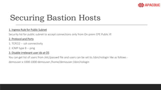 Securing Bastion Hosts
1. Ingress Rule for Public Subnet
Security list for public subnet to accept connections only from On-prem CPE Public IP.
2. Protocol and Ports
1. TCP/22 -- ssh connectivity
2. ICMP type 8 -- ping
3. Disable irrelevant user ids at OS
You can get list of users from /etc/passwd file and users can be set to /sbin/nologin like as follows -
demouser:x:1000:1000:demouser:/home/demouser:/sbin/nologin
 