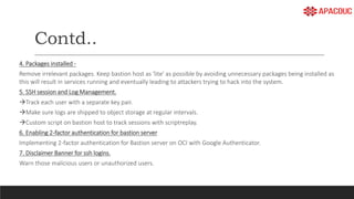 Contd..
4. Packages installed -
Remove irrelevant packages. Keep bastion host as 'lite' as possible by avoiding unnecessary packages being installed as
this will result in services running and eventually leading to attackers trying to hack into the system.
5. SSH session and Log Management.
Track each user with a separate key pair.
Make sure logs are shipped to object storage at regular intervals.
Custom script on bastion host to track sessions with scriptreplay.
6. Enabling 2-factor authentication for bastion server
Implementing 2-factor authentication for Bastion server on OCI with Google Authenticator.
7. Disclaimer Banner for ssh logins.
Warn those malicious users or unauthorized users.
 