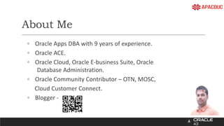 About Me
◦ Oracle Apps DBA with 9 years of experience.
◦ Oracle ACE.
◦ Oracle Cloud, Oracle E-business Suite, Oracle
Database Administration.
◦ Oracle Community Contributor – OTN, MOSC,
Cloud Customer Connect.
◦ Blogger -
 