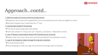 Approach..contd..
2. Manual creation of access control to private servers
Prepared a list of users and mapped them to set of protected servers they are eligible to access.
Manually shipped users’ public keys for 2nd hop.
3. Intentionally disable IP forwarding
This was to avoid using proxy jump option.
Users will connect in 2 hops (ssh user ->bastion, ssh bastion ->destination server)
4. User  Bastion (automated), Bastion Protected Server (manual)
Tedious task if you have many users and many protected servers/bastion servers.
5. Logs to be shipped to object storage for long term retention
Cron job should suffice.
House-keeping to make sure logs mount point has enough space on bastion.
 