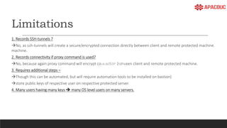 Limitations
1. Records SSH-tunnels ?
No, as ssh-tunnels will create a secure/encrypted connection directly between client and remote protected machine.
machine.
2. Records connectivity if proxy command is used?
No, because again proxy command will encrypt connection between client and remote protected machine.
3. Requires additional steps –
Though this can be automated, but will require automation tools to be installed on bastion)
store public keys of respective user on respective protected server.
4. Many users having many keys  many OS level users on many servers.
 