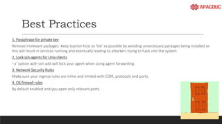 Best Practices
1. Passphrase for private key
Remove irrelevant packages. Keep bastion host as 'lite' as possible by avoiding unnecessary packages being installed as
this will result in services running and eventually leading to attackers trying to hack into the system.
2. Lock ssh-agents for Unix clients
‘-x’ option with ssh-add will lock your agent when using agent forwarding.
3. Network Security Rules
Make sure your ingress rules are inline and limited with CIDR, protocols and ports.
4. OS firewall rules
By default enabled and you open only relevant ports.
 