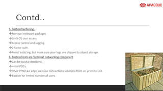 Contd..
5. Bastion hardening -
Remove irrelevant packages
Limit OS user access
Access control and logging.
2-factor auth.
Avoid ‘sudo’ing, but make sure your logs are shipped to object storage.
6. Bastion hosts are ‘optional’ networking component
Can be quickly deployed.
Initial POCs.
IPSec VPN/Fast edge are ideal connectivity solutions from on-prem to OCI.
Bastion for limited number of users
 