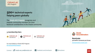 3 membership tiers
Connect: @oracleace
Facebook.com/oracleaces
oracle-ace_ww@oracle.com
500+ technical experts
helping peers globally
The Oracle ACE Program recognizes and
rewards community members for their
technical contributions in the Oracle community
Nominate
yourself or someone you know:
acenomination.oracle.com
For more details on Oracle ACE Program:
bit.ly/OracleACEProgram
 