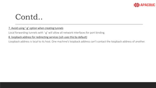 Contd..
7. Avoid using ‘-g’ option when creating tunnels
Local forwarding tunnels with ‘-g’ will allow all network interfaces for port binding.
8. loopback address for redirecting services (ssh uses this by default)
Loopback address is local to its host. One machine’s loopback address can’t contact the loopback address of another.
 