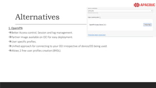 Alternatives
1. OpenVPN
Better Access-control, Session and log management.
Partner Image available on OCI for easy deployment.
User specific profiles.
Unified approach for connecting to your OCI irrespective of device/OS being used.
Allows 2 free user profiles creation (BYOL).
 