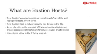 What are Bastion Hosts?
◦ Term ‘Bastion’ was used in medieval times for walls/part of the wall
(facing outside) to protect castle.
◦ Term ‘Bastion Host’ in network security was derived in the 90s.
◦ Server placed in public subnet of VCN whose functionality is to only
provide access control mechanism for services in your private subnet.
◦ It is assigned with a public IP facing internet.
 