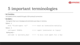 5 important terminologies
◦ Ssh Tunneling –
encrypted tunnel created through a SSH protocol connection.
◦ Ssh Agent –
A program that runs in background and stores your keys in memory.
Option - 1
eval "$(ssh-agent -s)“ ----- must be terminated manually
Option - 2
ssh-agent $SHELL ----- agent terminates on logout
Adding keys –
ssh-add –x <private_key> ----- -x will lock agent for a key
 