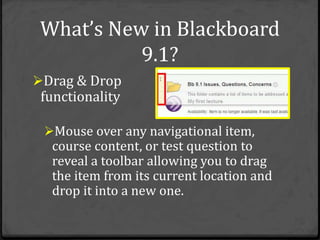 What’s New in Blackboard
           9.1?
Drag & Drop
 functionality

 Mouse over any navigational item,
  course content, or test question to
  reveal a toolbar allowing you to drag
  the item from its current location and
  drop it into a new one.
 