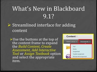 What’s New in Blackboard
            9.1?
 Streamlined interface for adding
  content
 Use the buttons at the top of
  the content frame to expand
  the Build Content, Create
  Assessment, Add Interactive
  Tool or Assign Textbook option
  and select the appropriate
  item.
 