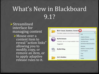 What’s New in Blackboard
           9.1?
Streamlined
 interface for
 managing content
  Mouse over a
   content item to
   reveal “action links”
   allowing you to
   modify, copy, or
   remove an item, or
   to apply adaptive
   release rules to it.
 