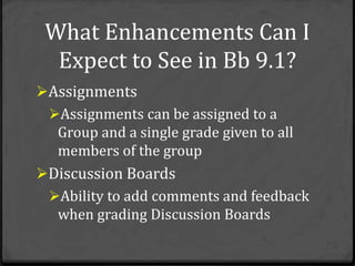 What Enhancements Can I
  Expect to See in Bb 9.1?
Assignments
 Assignments can be assigned to a
  Group and a single grade given to all
  members of the group
Discussion Boards
 Ability to add comments and feedback
  when grading Discussion Boards
 