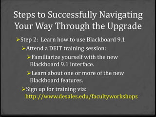 Steps to Successfully Navigating
Your Way Through the Upgrade
Step 2: Learn how to use Blackboard 9.1
  Attend a DEIT training session:
    Familiarize yourself with the new
     Blackboard 9.1 interface.
    Learn about one or more of the new
     Blackboard features.
  Sign up for training via:
   http://www.desales.edu/facultyworkshops
 