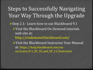 Steps to Successfully Navigating
Your Way Through the Upgrade
Step 2.1: Learn how to use Blackboard 9.1
  Visit the Blackboard On Demand tutorials
   web site at:
   http://ondemand.blackboard.com/
  Visit the Blackboard Instructor User Manual
   at: https://help.blackboard.com/en-
   us/Learn/9.1_SP_10_and_SP_11/Instructor
 