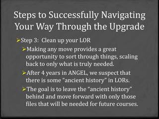 Steps to Successfully Navigating
Your Way Through the Upgrade
Step 3: Clean up your LOR
  Making any move provides a great
   opportunity to sort through things, scaling
   back to only what is truly needed.
  After 4 years in ANGEL, we suspect that
   there is some “ancient history” in LORs.
  The goal is to leave the “ancient history”
   behind and move forward with only those
   files that will be needed for future courses.
 