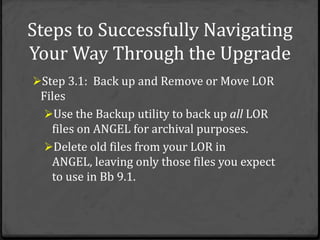 Steps to Successfully Navigating
Your Way Through the Upgrade
Step 3.1: Back up and Remove or Move LOR
 Files
  Use the Backup utility to back up all LOR
   files on ANGEL for archival purposes.
  Delete old files from your LOR in
   ANGEL, leaving only those files you expect
   to use in Bb 9.1.
 