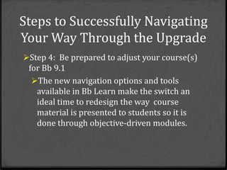 Steps to Successfully Navigating
Your Way Through the Upgrade
Step 4: Be prepared to adjust your course(s)
 for Bb 9.1
  The new navigation options and tools
   available in Bb Learn make the switch an
   ideal time to redesign the way course
   material is presented to students so it is
   done through objective-driven modules.
 
