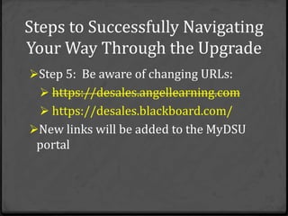 Steps to Successfully Navigating
Your Way Through the Upgrade
Step 5: Be aware of changing URLs:
   https://desales.angellearning.com
   https://desales.blackboard.com/
New links will be added to the MyDSU
 portal
 