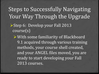 Steps to Successfully Navigating
Your Way Through the Upgrade
Step 6: Develop your Fall 2013
 course(s)
  With some familiarity of Blackboard
   9.1 acquired through various training
   methods, your course shell created,
   and your ANGEL files moved, you are
   ready to start developing your Fall
   2013 courses.
 