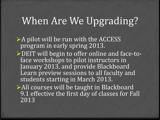When Are We Upgrading?
A pilot will be run with the ACCESS
 program in early spring 2013.
DEIT will begin to offer online and face-to-
 face workshops to pilot instructors in
 January 2013, and provide Blackboard
 Learn preview sessions to all faculty and
 students starting in March 2013.
All courses will be taught in Blackboard
 9.1 effective the first day of classes for Fall
 2013
 