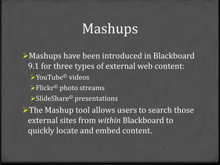 Mashups
Mashups have been introduced in Blackboard
 9.1 for three types of external web content:
  YouTube© videos
  Flickr© photo streams
  SlideShare© presentations
The Mashup tool allows users to search those
 external sites from within Blackboard to
 quickly locate and embed content.
 