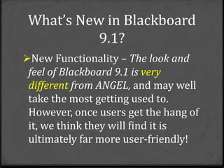 What’s New in Blackboard
           9.1?
New Functionality – The look and
 feel of Blackboard 9.1 is very
 different from ANGEL, and may well
 take the most getting used to.
 However, once users get the hang of
 it, we think they will find it is
 ultimately far more user-friendly!
 