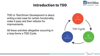 Introduction to TDD
TDD or Test-Driven Development is about
writing a test case for certain functionality,
make it pass and then refactor for
improvements.
All these activities altogether occurring in
a loop forms a TDD Cycle.
 