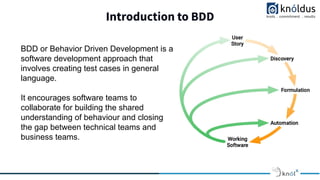 Introduction to BDD
BDD or Behavior Driven Development is a
software development approach that
involves creating test cases in general
language.
It encourages software teams to
collaborate for building the shared
understanding of behaviour and closing
the gap between technical teams and
business teams.
 