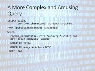 A More Complex and Amusing 
Query 
SELECT title, 
sum (num_characters) as num_characters 
FROM [publicdata:samples.wikipedia] 
WHERE 
regexp_match(title, r'^G.*o.*o.*g.*l.*e$') and 
not (title contains 'Google') 
GROUP BY title 
ORDER BY num_characters DESC 
LIMIT 1000 
 
