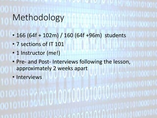 Methodology 
• 166 (64f + 102m) / 160 (64f +96m) students 
• 7 sections of IT 101 
• 1 Instructor (me!) 
• Pre- and Post- Interviews following the lesson, 
approximately 2 weeks apart 
• Interviews 
 