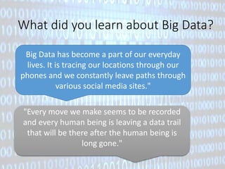 What did you learn about Big Data? 
Big Data has become a part of our everyday 
lives. It is tracing our locations through our 
phones and we constantly leave paths through 
various social media sites." 
"Every move we make seems to be recorded 
and every human being is leaving a data trail 
that will be there after the human being is 
long gone." 
 