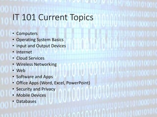 IT 101 Current Topics 
• Computers 
• Operating System Basics 
• Input and Output Devices 
• Internet 
• Cloud Services 
• Wireless Networking 
• Web 
• Software and Apps 
• Office Apps (Word, Excel, PowerPoint) 
• Security and Privacy 
• Mobile Devices 
• Databases 
 