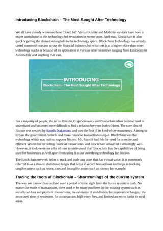 Introducing Blockchain – The Most Sought After Technology
We all have already witnessed how Cloud, IoT, Virtual Reality and Mobility services have been a
major contributor in this technology-led revolution in recent years. And now, Blockchain is also
quickly getting the desired stronghold in the technology space. Blockchain Technology has already
tasted mammoth success across the financial industry, but what sets it at a higher place than other
technology stacks is because of its application in various other industries ranging from Education to
Automobile and anything that vast.
For a majority of people, the terms Bitcoin, Cryptocurrency and Blockchain often become hard to
understand and becomes more difficult to find a relation between both of them. The core idea of
Bitcoin was created by Satoshi Nakamoto, and was the first of its kind of cryptocurrency. Aiming to
bypass the government controls and make financial transactions simple. Blockchain was the
technology which was built to support Bitcoin. Mr. Satoshi had felt the need for a secure and
efficient system for recording financial transactions, and Blockchain answered it amazingly well.
However, it took everyone a lot of time to understand that Blockchain has the capabilities of being
used for businesses as well apart from using it as an underlying technology for Bitcoin.
The Blockchain network helps to track and trade any asset that has virtual value. It is commonly
referred to as a shared, distributed ledger that helps to record transactions and helps in tracking
tangible assets such as house, cars and intangible assets such as patents for example.
Tracing the roots of Blockchain – Shortcomings of the current system
The way we transact has evolved over a period of time, right from the barter system to cash. No
matter the mode of transactions, there used to be many problems in the existing system such as
security of data and payment transactions, the existence of middlemen for payment exchanges, the
associated time of settlement for a transaction, high entry fees, and limited access to banks in rural
areas.
 
