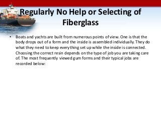 Regularly No Help or Selecting of
Fiberglass
• Boats and yachts are built from numerous points of view. One is that the
body drops out of a form and the inside is assembled individually. They do
what they need to keep everything set up while the inside is connected.
Choosing the correct resin depends on the type of job you are taking care
of. The most frequently viewed gum forms and their typical jobs are
recorded below:
 
